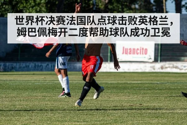 世界杯决赛法国队点球击败英格兰,姆巴佩梅开二度帮助球队成功卫冕