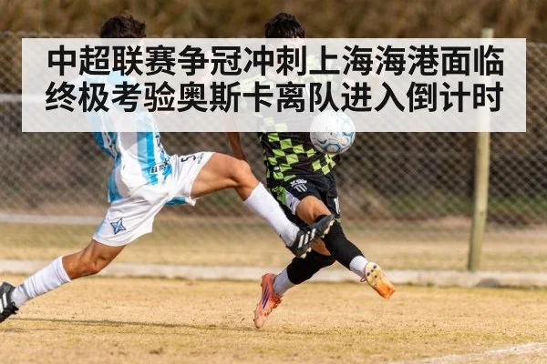 中超联赛争冠冲刺上海海港面临终极考验奥斯卡离队进入倒计时