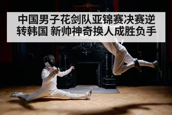 中国男子花剑队亚锦赛决赛逆转韩国 新帅神奇换人成胜负手